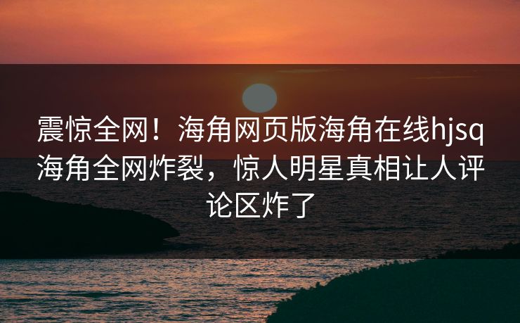 震惊全网！海角网页版海角在线hjsq海角全网炸裂，惊人明星真相让人评论区炸了
