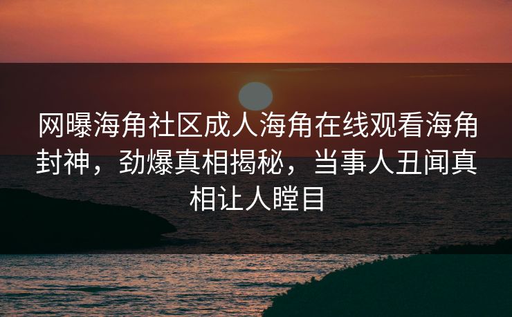 网曝海角社区成人海角在线观看海角封神，劲爆真相揭秘，当事人丑闻真相让人瞠目