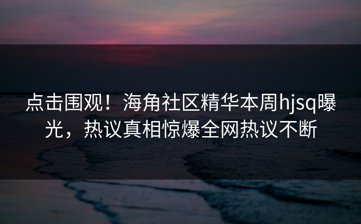 点击围观！海角社区精华本周hjsq曝光，热议真相惊爆全网热议不断