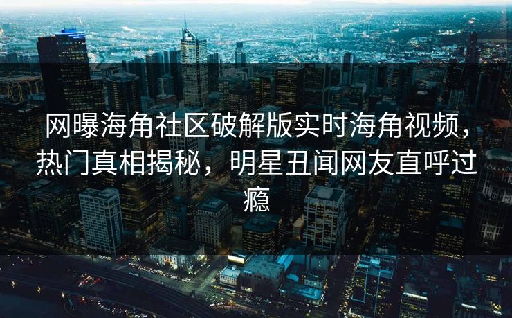 网曝海角社区破解版实时海角视频，热门真相揭秘，明星丑闻网友直呼过瘾