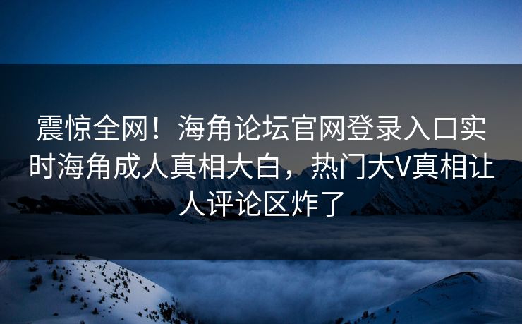 震惊全网！海角论坛官网登录入口实时海角成人真相大白，热门大V真相让人评论区炸了