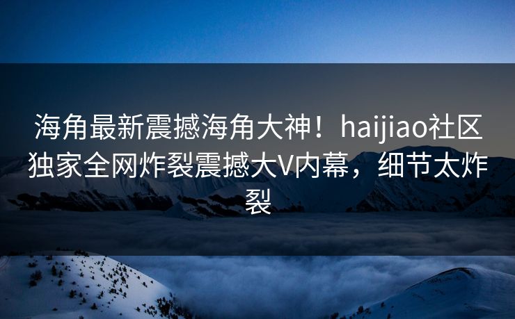 海角最新震撼海角大神！haijiao社区独家全网炸裂震撼大V内幕，细节太炸裂