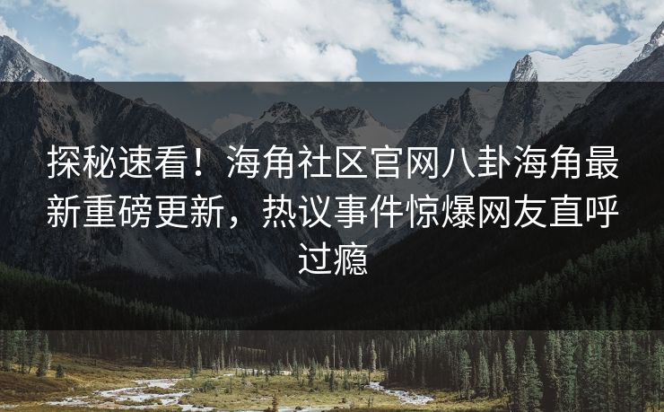 探秘速看！海角社区官网八卦海角最新重磅更新，热议事件惊爆网友直呼过瘾