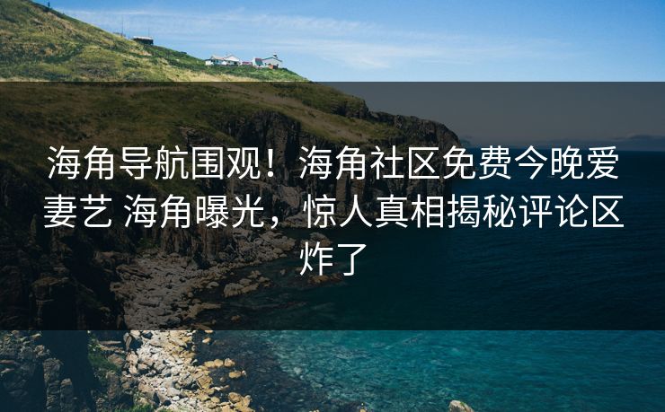海角导航围观！海角社区免费今晚爱妻艺 海角曝光，惊人真相揭秘评论区炸了