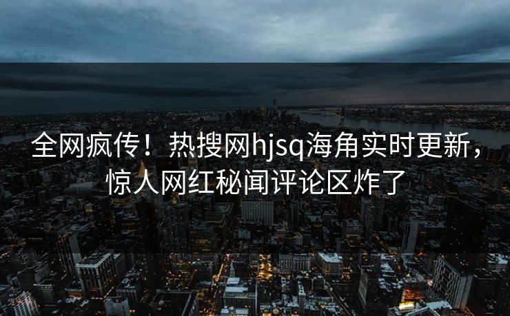 全网疯传！热搜网hjsq海角实时更新，惊人网红秘闻评论区炸了