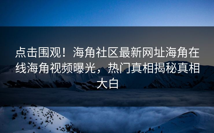 点击围观！海角社区最新网址海角在线海角视频曝光，热门真相揭秘真相大白