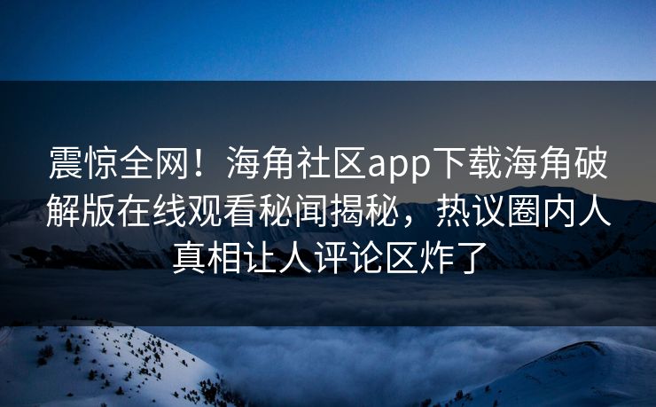 震惊全网！海角社区app下载海角破解版在线观看秘闻揭秘，热议圈内人真相让人评论区炸了