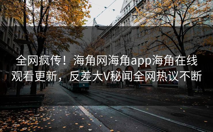 全网疯传！海角网海角app海角在线观看更新，反差大V秘闻全网热议不断