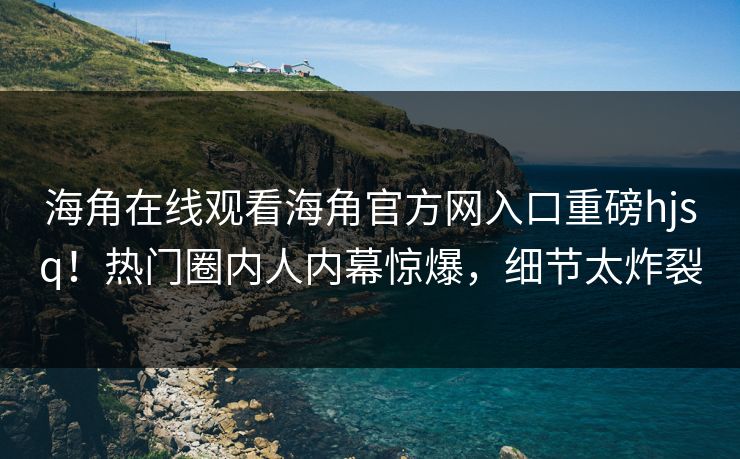 海角在线观看海角官方网入口重磅hjsq！热门圈内人内幕惊爆，细节太炸裂