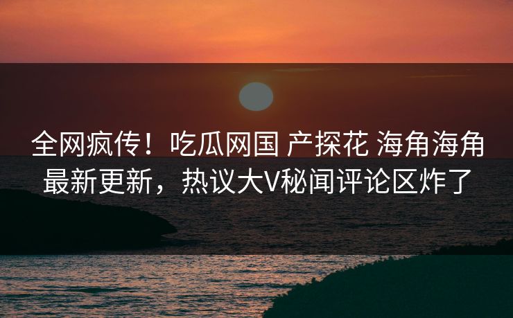 全网疯传！吃瓜网国 产探花 海角海角最新更新，热议大V秘闻评论区炸了