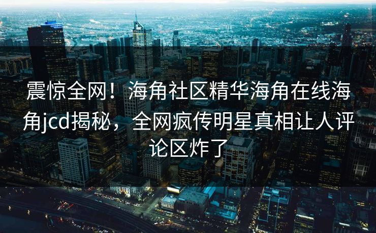 震惊全网！海角社区精华海角在线海角jcd揭秘，全网疯传明星真相让人评论区炸了