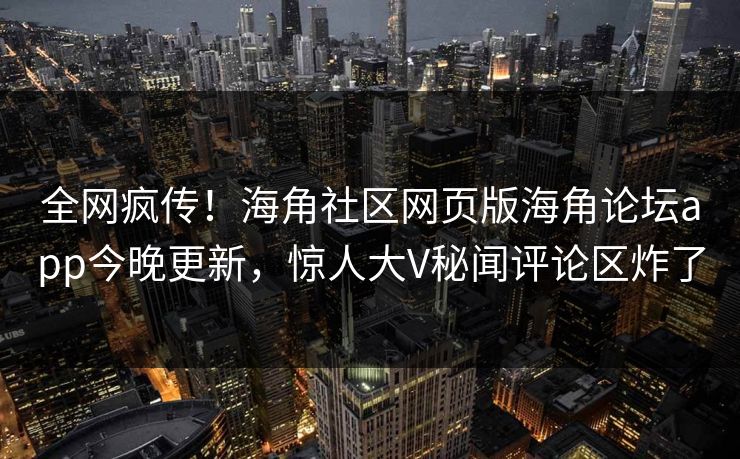 全网疯传！海角社区网页版海角论坛app今晚更新，惊人大V秘闻评论区炸了