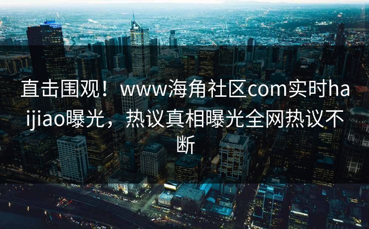 直击围观！www海角社区com实时haijiao曝光，热议真相曝光全网热议不断