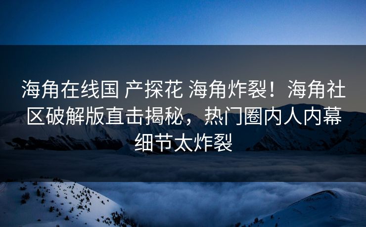 海角在线国 产探花 海角炸裂！海角社区破解版直击揭秘，热门圈内人内幕细节太炸裂