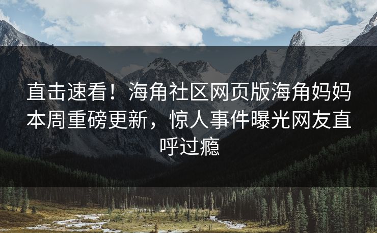 直击速看！海角社区网页版海角妈妈本周重磅更新，惊人事件曝光网友直呼过瘾