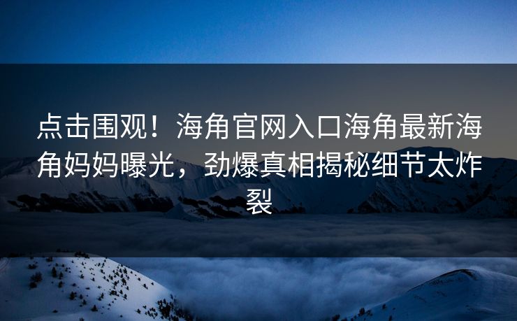 点击围观！海角官网入口海角最新海角妈妈曝光，劲爆真相揭秘细节太炸裂