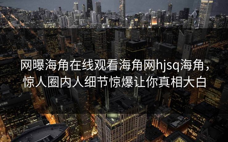 网曝海角在线观看海角网hjsq海角，惊人圈内人细节惊爆让你真相大白