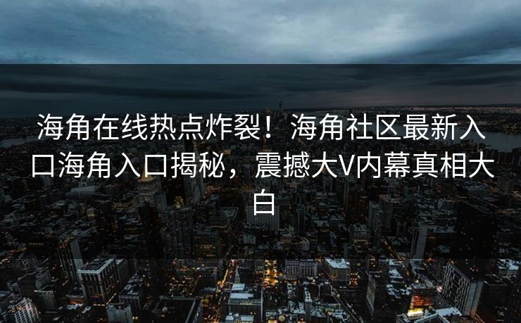 海角在线热点炸裂！海角社区最新入口海角入口揭秘，震撼大V内幕真相大白