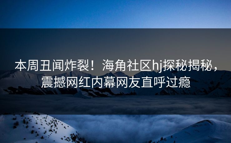 本周丑闻炸裂！海角社区hj探秘揭秘，震撼网红内幕网友直呼过瘾