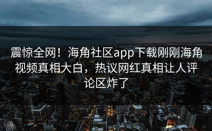 震惊全网！海角社区app下载刚刚海角视频真相大白，热议网红真相让人评论区炸了
