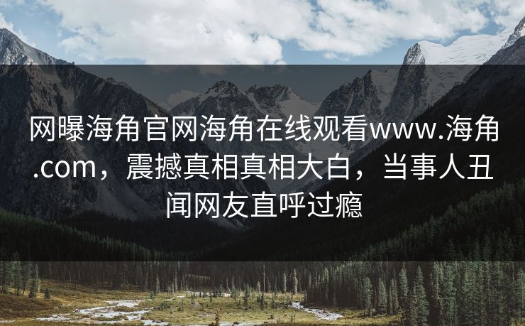 网曝海角官网海角在线观看www.海角.com，震撼真相真相大白，当事人丑闻网友直呼过瘾