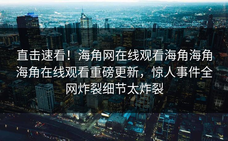 直击速看！海角网在线观看海角海角海角在线观看重磅更新，惊人事件全网炸裂细节太炸裂