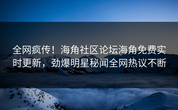 全网疯传！海角社区论坛海角免费实时更新，劲爆明星秘闻全网热议不断
