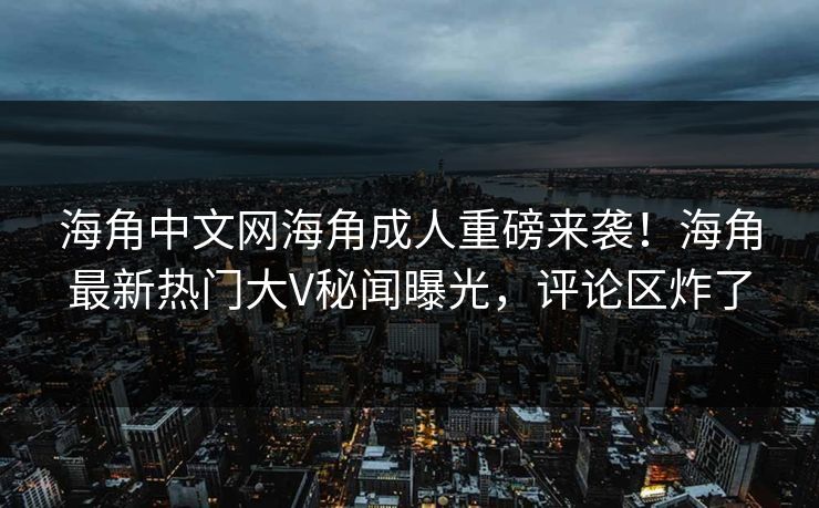 海角中文网海角成人重磅来袭！海角最新热门大V秘闻曝光，评论区炸了
