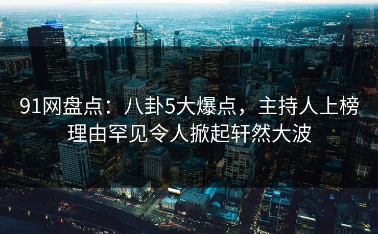 91网盘点：八卦5大爆点，主持人上榜理由罕见令人掀起轩然大波