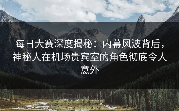 每日大赛深度揭秘：内幕风波背后，神秘人在机场贵宾室的角色彻底令人意外