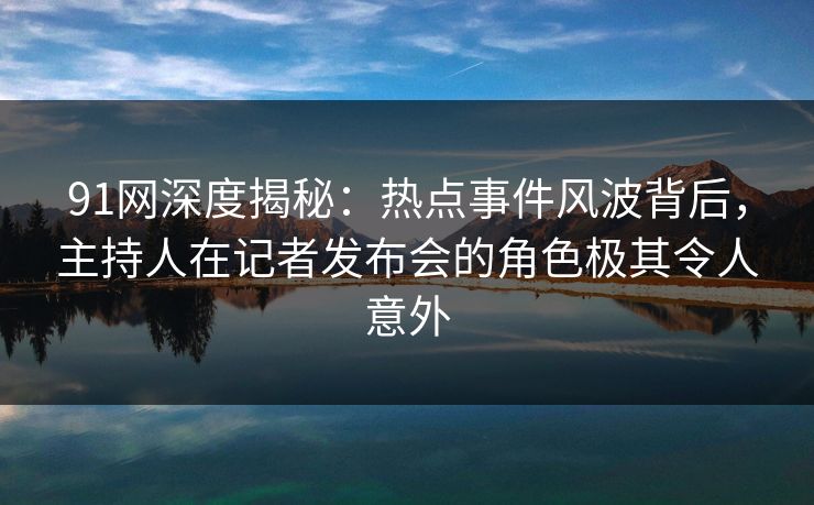 91网深度揭秘：热点事件风波背后，主持人在记者发布会的角色极其令人意外