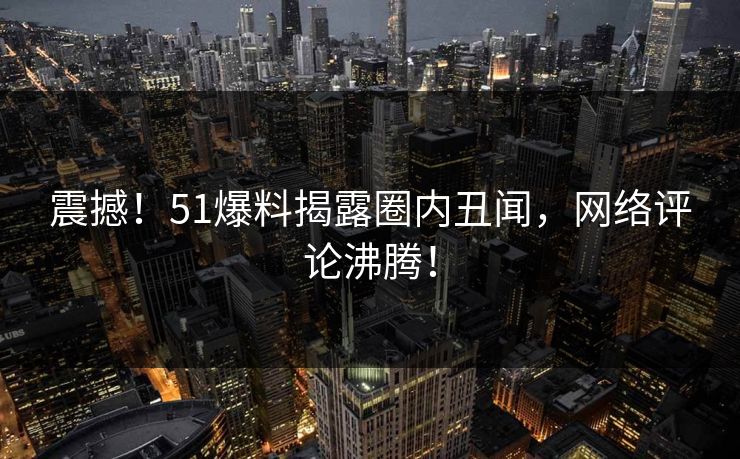 震撼！51爆料揭露圈内丑闻，网络评论沸腾！