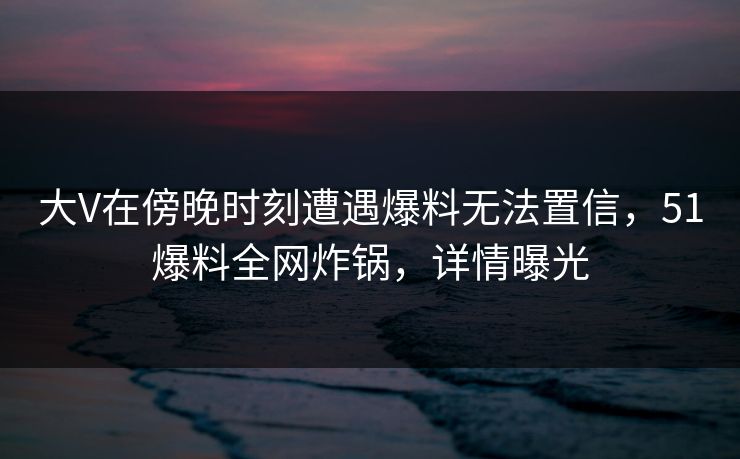 大V在傍晚时刻遭遇爆料无法置信，51爆料全网炸锅，详情曝光
