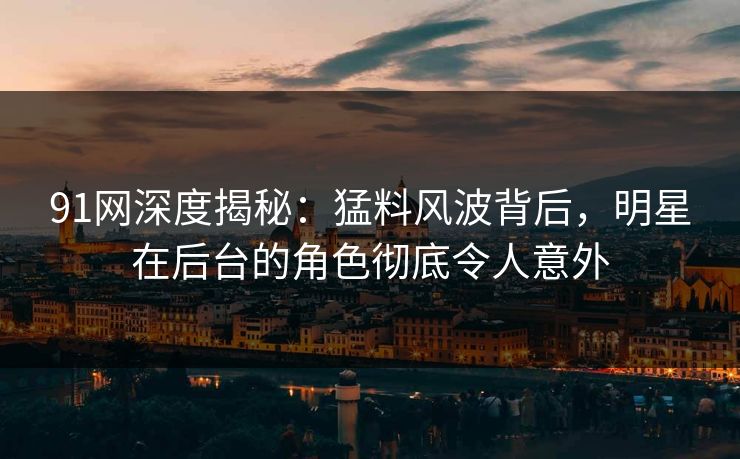 91网深度揭秘：猛料风波背后，明星在后台的角色彻底令人意外