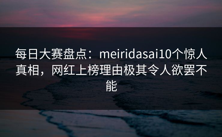 每日大赛盘点：meiridasai10个惊人真相，网红上榜理由极其令人欲罢不能