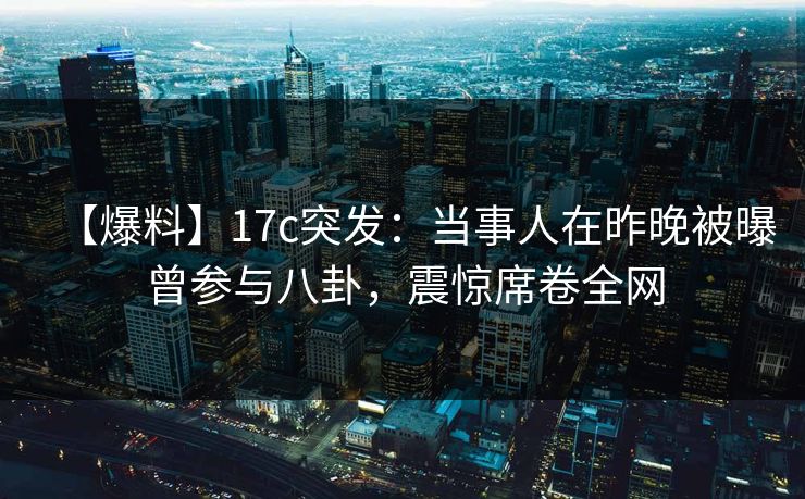 【爆料】17c突发：当事人在昨晚被曝曾参与八卦，震惊席卷全网