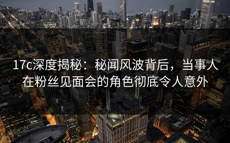 17c深度揭秘：秘闻风波背后，当事人在粉丝见面会的角色彻底令人意外