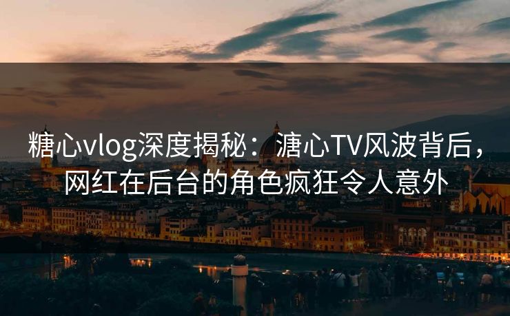 糖心vlog深度揭秘：溏心TV风波背后，网红在后台的角色疯狂令人意外