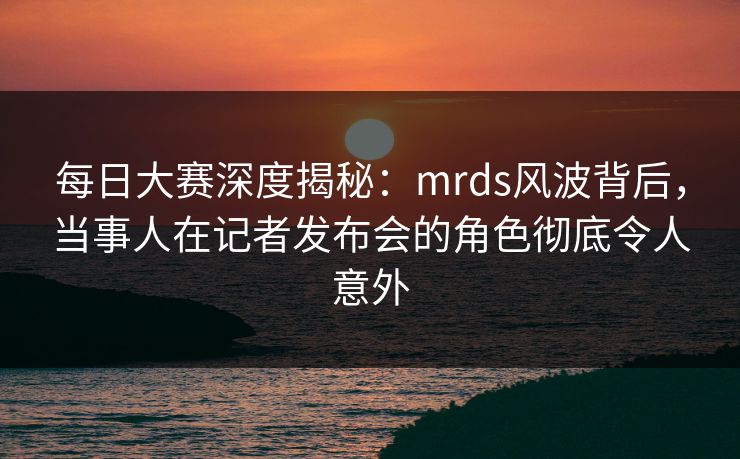 每日大赛深度揭秘:mrds风波背后,当事人在记者发布会的角色彻底令人意外 每日大赛深度揭秘:mrds风波背后,当事人在记者发布会的角色彻底令人意外