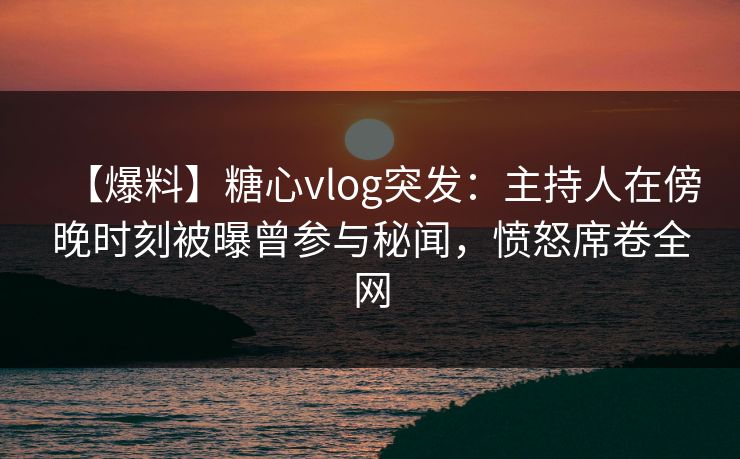 【爆料】糖心vlog突发:主持人在傍晚时刻被曝曾参与秘闻,愤怒席卷全网 【爆料】糖心vlog突发:主持人在傍晚时刻被曝曾参与秘闻,愤怒席卷全网