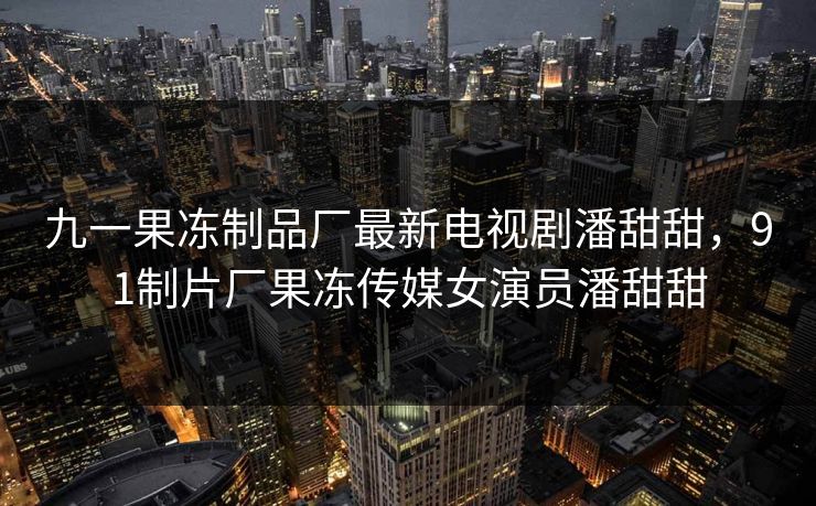 九一果冻制品厂最新电视剧潘甜甜，91制片厂果冻传媒女演员潘甜甜
