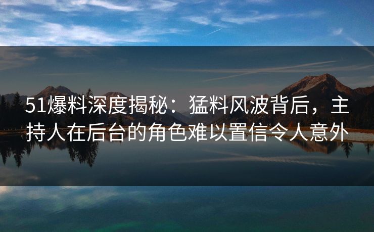 51爆料深度揭秘：猛料风波背后，主持人在后台的角色难以置信令人意外