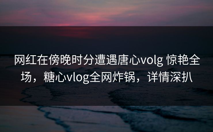 网红在傍晚时分遭遇唐心volg 惊艳全场，糖心vlog全网炸锅，详情深扒