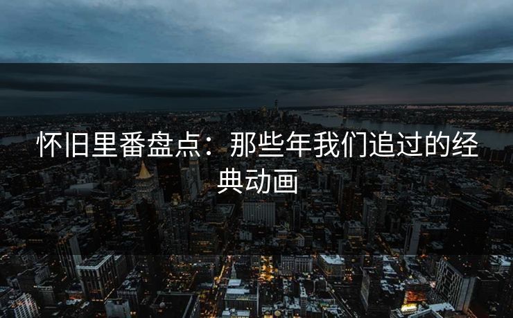 怀旧里番盘点：那些年我们追过的经典动画