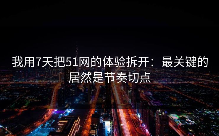 我用7天把51网的体验拆开：最关键的居然是节奏切点