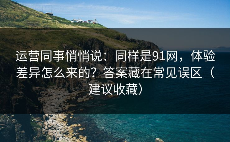 运营同事悄悄说：同样是91网，体验差异怎么来的？答案藏在常见误区（建议收藏）