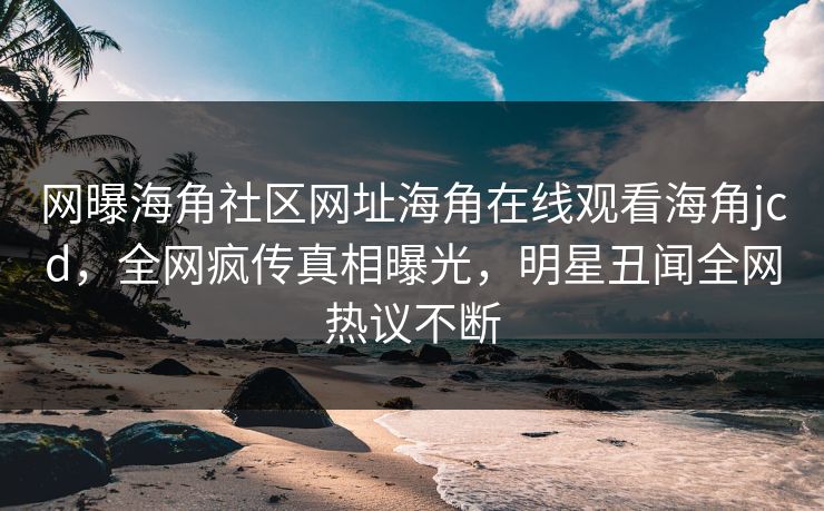 网曝海角社区网址海角在线观看海角jcd，全网疯传真相曝光，明星丑闻全网热议不断