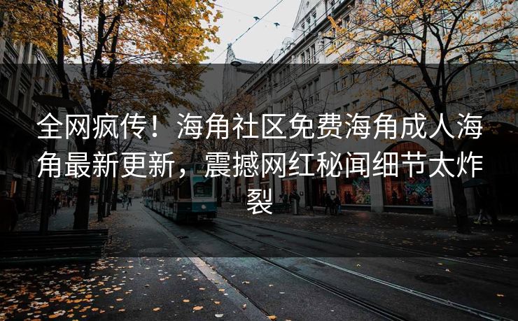 全网疯传！海角社区免费海角成人海角最新更新，震撼网红秘闻细节太炸裂