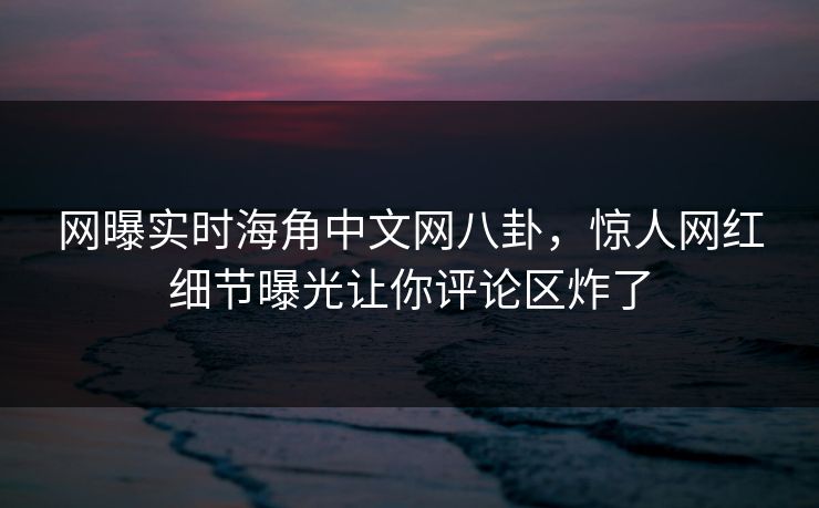 网曝实时海角中文网八卦，惊人网红细节曝光让你评论区炸了