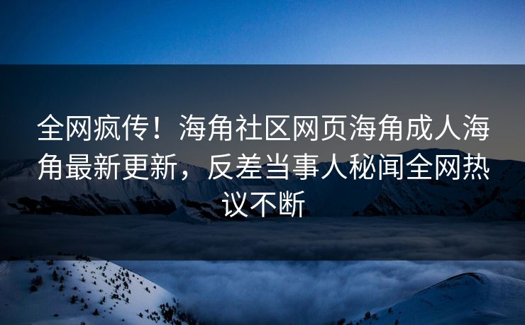全网疯传！海角社区网页海角成人海角最新更新，反差当事人秘闻全网热议不断